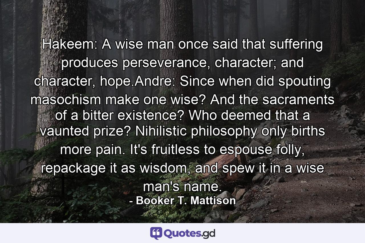 Hakeem: A wise man once said that suffering produces perseverance, character; and character, hope.Andre: Since when did spouting masochism make one wise? And the sacraments of a bitter existence? Who deemed that a vaunted prize? Nihilistic philosophy only births more pain. It's fruitless to espouse folly, repackage it as wisdom, and spew it in a wise man's name. - Quote by Booker T. Mattison