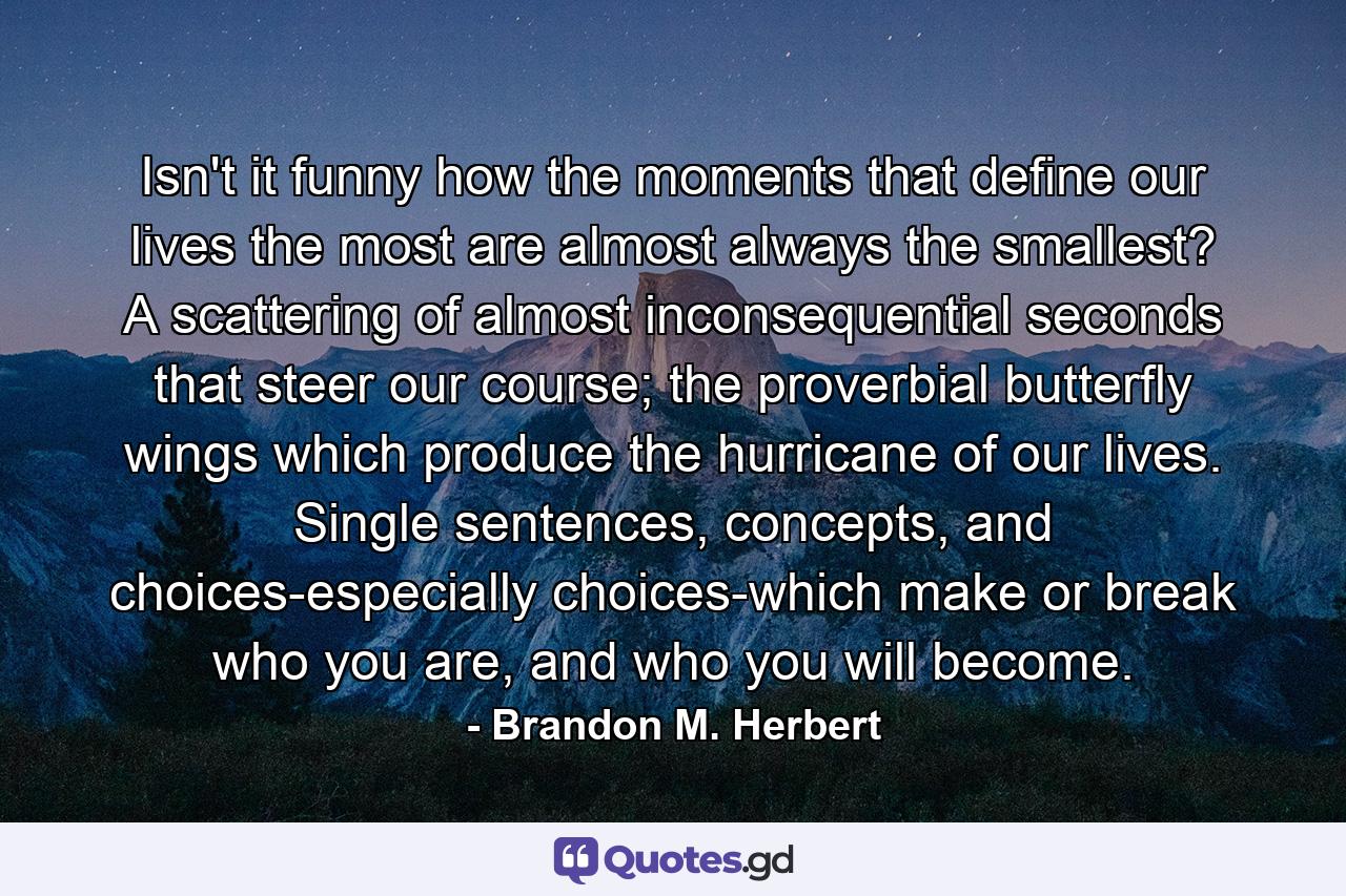 Isn't it funny how the moments that define our lives the most are almost always the smallest? A scattering of almost inconsequential seconds that steer our course; the proverbial butterfly wings which produce the hurricane of our lives. Single sentences, concepts, and choices-especially choices-which make or break who you are, and who you will become. - Quote by Brandon M. Herbert