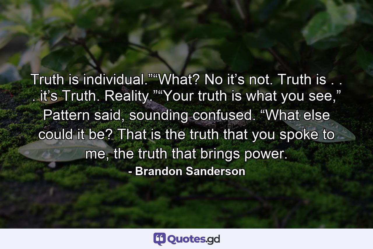 Truth is individual.”“What? No it’s not. Truth is . . . it’s Truth. Reality.”“Your truth is what you see,” Pattern said, sounding confused. “What else could it be? That is the truth that you spoke to me, the truth that brings power. - Quote by Brandon Sanderson