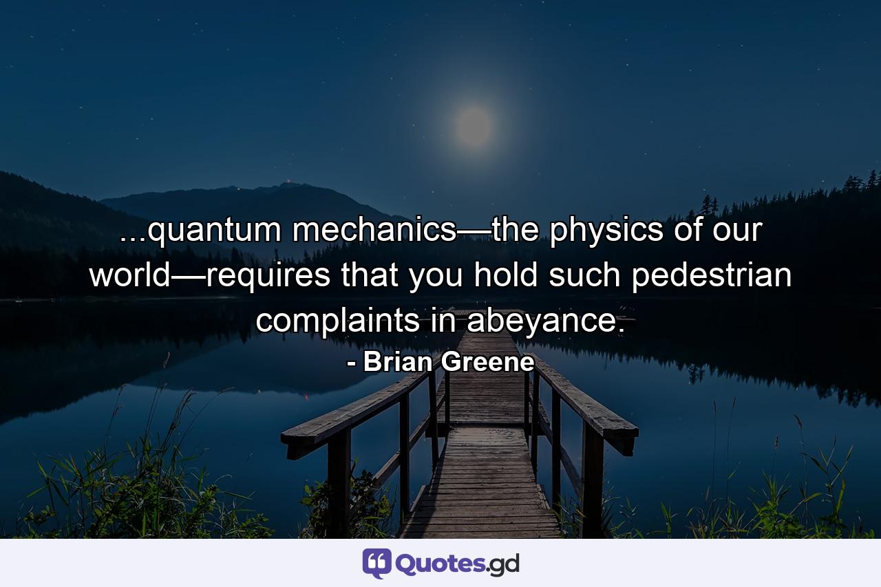 ...quantum mechanics—the physics of our world—requires that you hold such pedestrian complaints in abeyance. - Quote by Brian Greene