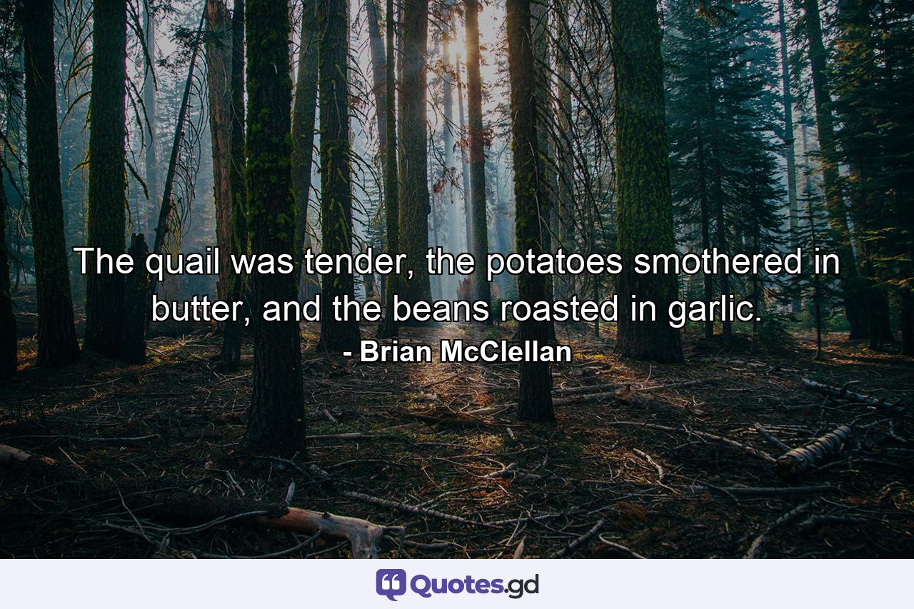 The quail was tender, the potatoes smothered in butter, and the beans roasted in garlic. - Quote by Brian McClellan