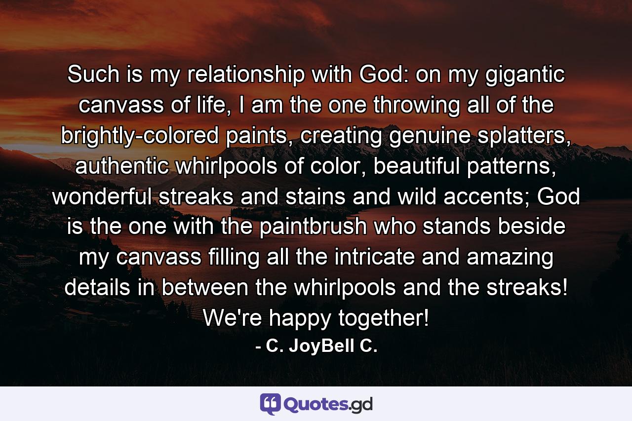 Such is my relationship with God: on my gigantic canvass of life, I am the one throwing all of the brightly-colored paints, creating genuine splatters, authentic whirlpools of color, beautiful patterns, wonderful streaks and stains and wild accents; God is the one with the paintbrush who stands beside my canvass filling all the intricate and amazing details in between the whirlpools and the streaks! We're happy together! - Quote by C. JoyBell C.