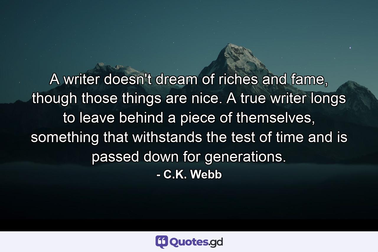 A writer doesn't dream of riches and fame, though those things are nice. A true writer longs to leave behind a piece of themselves, something that withstands the test of time and is passed down for generations. - Quote by C.K. Webb