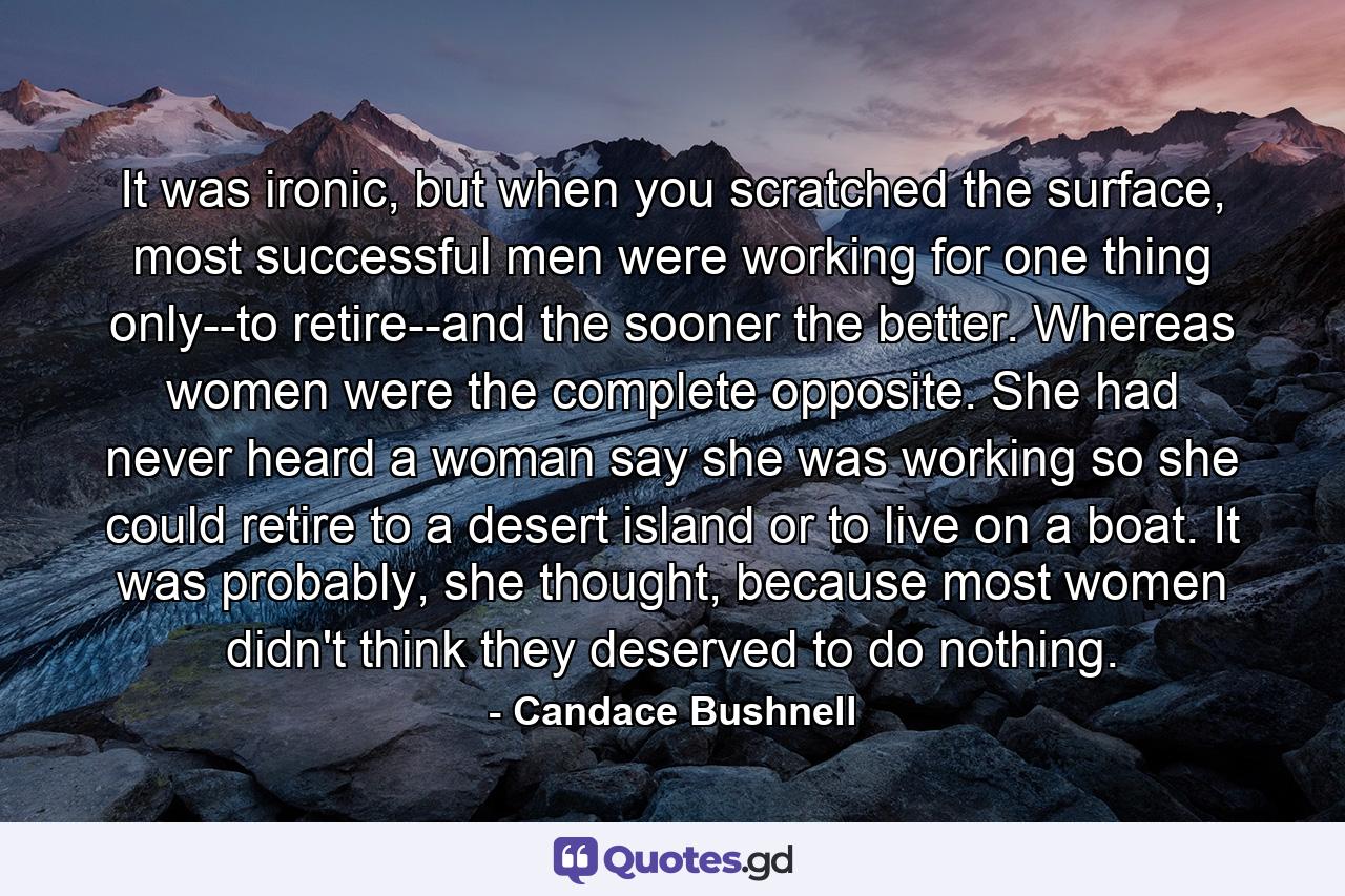 It was ironic, but when you scratched the surface, most successful men were working for one thing only--to retire--and the sooner the better. Whereas women were the complete opposite. She had never heard a woman say she was working so she could retire to a desert island or to live on a boat. It was probably, she thought, because most women didn't think they deserved to do nothing. - Quote by Candace Bushnell