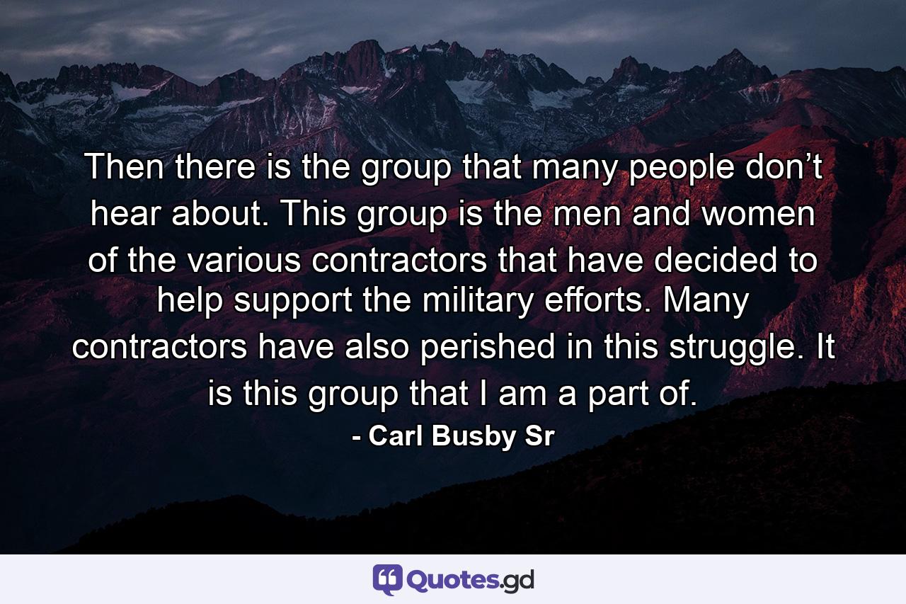 Then there is the group that many people don’t hear about. This group is the men and women of the various contractors that have decided to help support the military efforts. Many contractors have also perished in this struggle. It is this group that I am a part of. - Quote by Carl Busby Sr