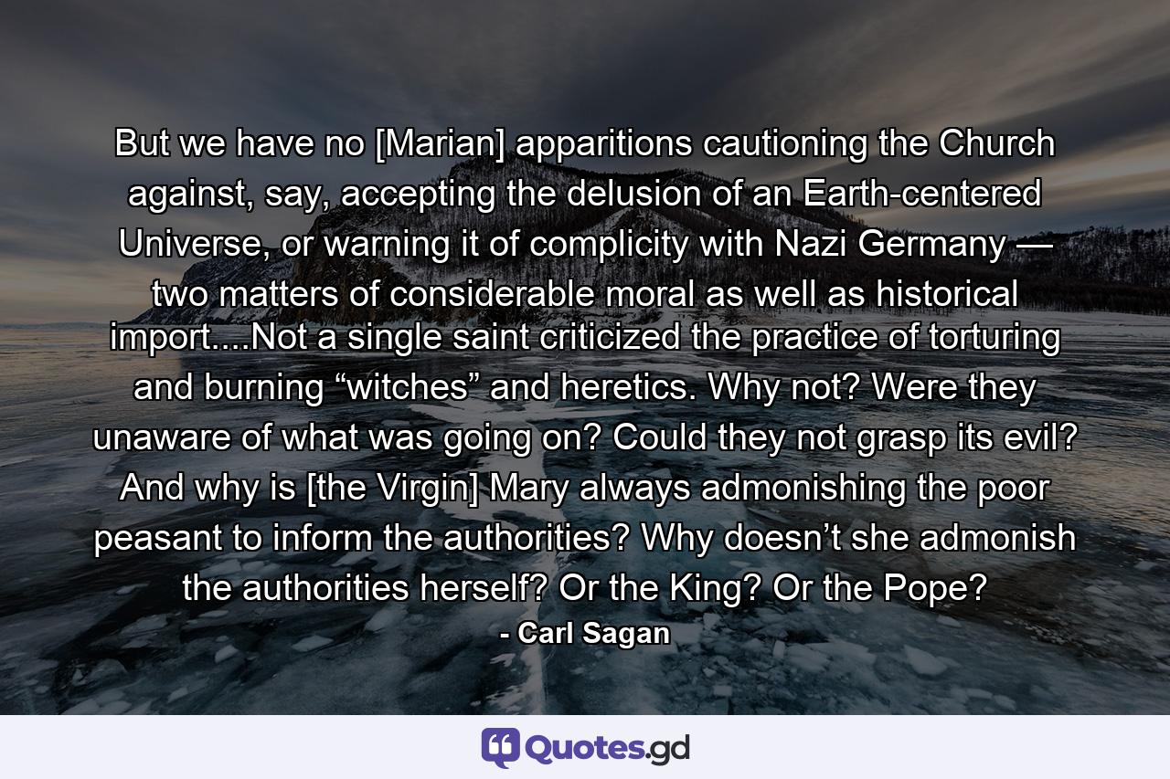 But we have no [Marian] apparitions cautioning the Church against, say, accepting the delusion of an Earth-centered Universe, or warning it of complicity with Nazi Germany — two matters of considerable moral as well as historical import....Not a single saint criticized the practice of torturing and burning “witches” and heretics. Why not? Were they unaware of what was going on? Could they not grasp its evil? And why is [the Virgin] Mary always admonishing the poor peasant to inform the authorities? Why doesn’t she admonish the authorities herself? Or the King? Or the Pope? - Quote by Carl Sagan