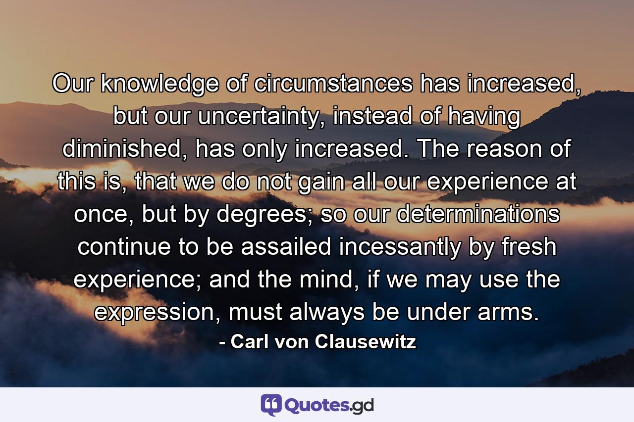 Our knowledge of circumstances has increased, but our uncertainty, instead of having diminished, has only increased. The reason of this is, that we do not gain all our experience at once, but by degrees; so our determinations continue to be assailed incessantly by fresh experience; and the mind, if we may use the expression, must always be under arms. - Quote by Carl von Clausewitz