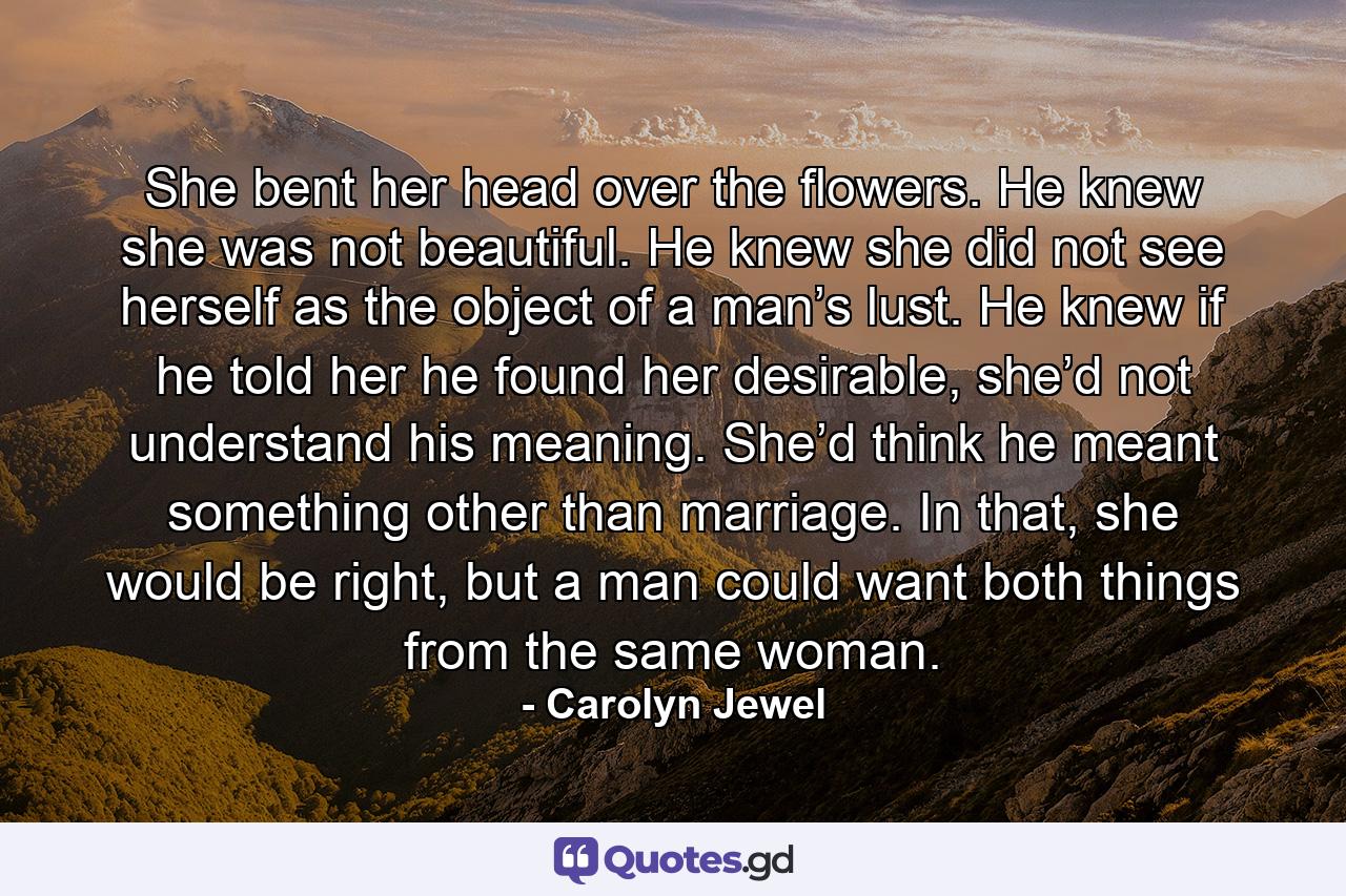 She bent her head over the flowers. He knew she was not beautiful. He knew she did not see herself as the object of a man’s lust. He knew if he told her he found her desirable, she’d not understand his meaning. She’d think he meant something other than marriage. In that, she would be right, but a man could want both things from the same woman. - Quote by Carolyn Jewel