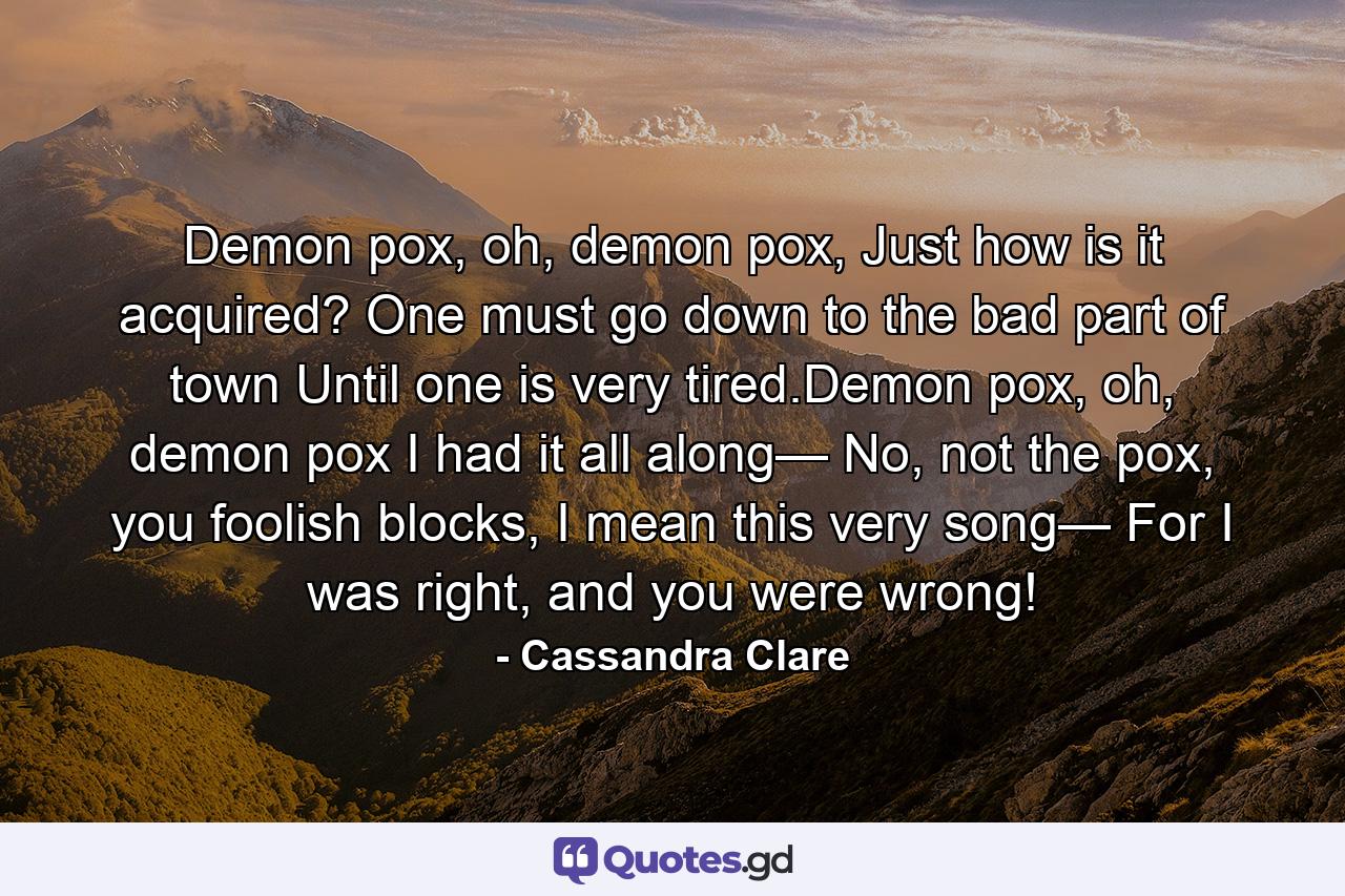 Demon pox, oh, demon pox, Just how is it acquired? One must go down to the bad part of town Until one is very tired.Demon pox, oh, demon pox I had it all along— No, not the pox, you foolish blocks, I mean this very song— For I was right, and you were wrong! - Quote by Cassandra Clare