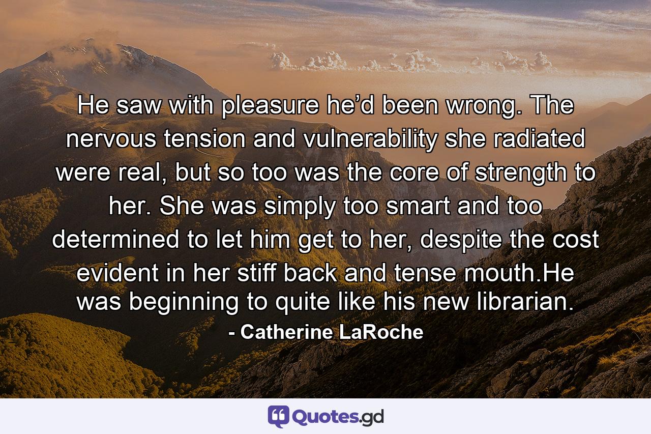 He saw with pleasure he’d been wrong. The nervous tension and vulnerability she radiated were real, but so too was the core of strength to her. She was simply too smart and too determined to let him get to her, despite the cost evident in her stiff back and tense mouth.He was beginning to quite like his new librarian. - Quote by Catherine LaRoche