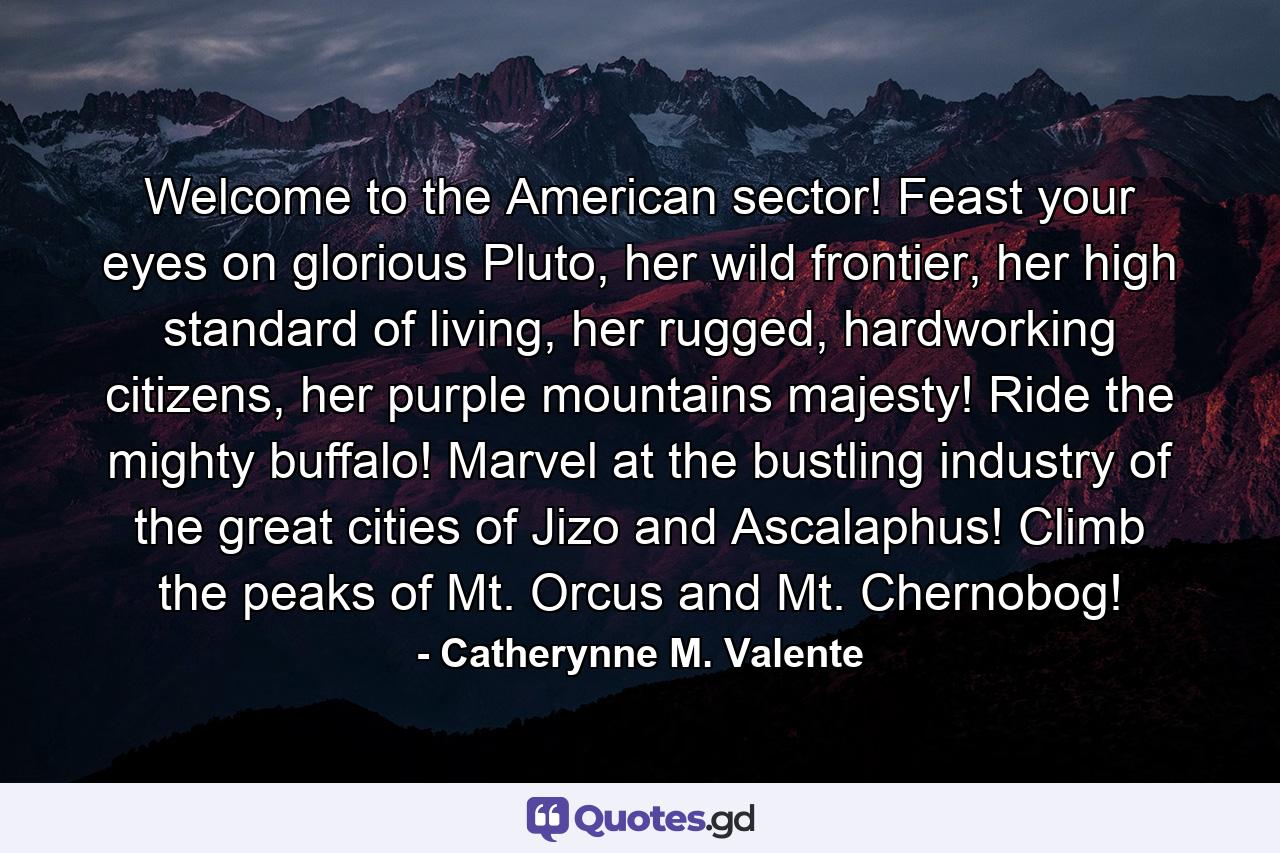 Welcome to the American sector! Feast your eyes on glorious Pluto, her wild frontier, her high standard of living, her rugged, hardworking citizens, her purple mountains majesty! Ride the mighty buffalo! Marvel at the bustling industry of the great cities of Jizo and Ascalaphus! Climb the peaks of Mt. Orcus and Mt. Chernobog! - Quote by Catherynne M. Valente