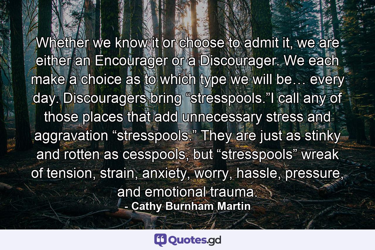 Whether we know it or choose to admit it, we are either an Encourager or a Discourager. We each make a choice as to which type we will be… every day. Discouragers bring “stresspools.”I call any of those places that add unnecessary stress and aggravation “stresspools.” They are just as stinky and rotten as cesspools, but “stresspools” wreak of tension, strain, anxiety, worry, hassle, pressure, and emotional trauma. - Quote by Cathy Burnham Martin