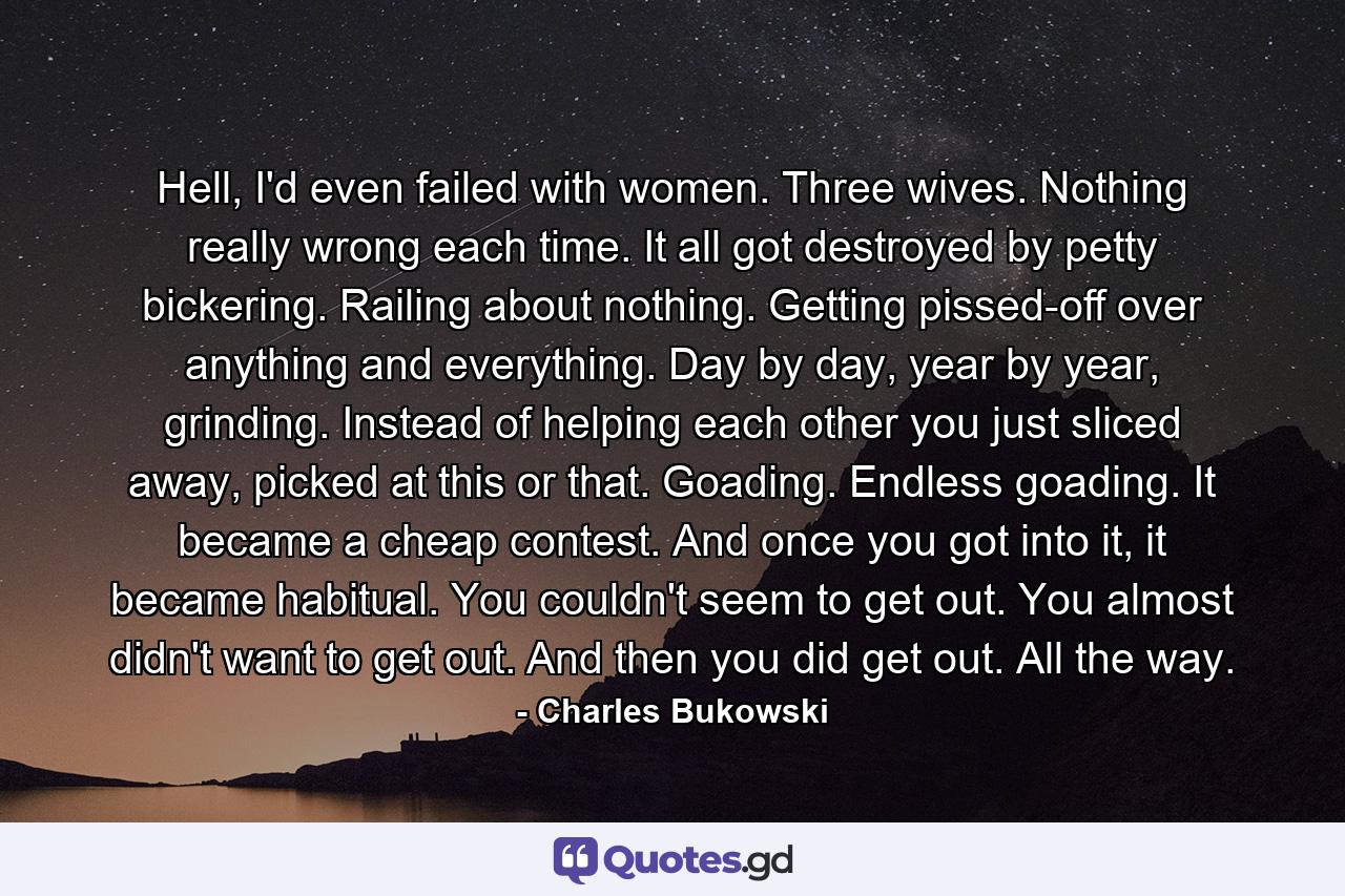 Hell, I'd even failed with women. Three wives. Nothing really wrong each time. It all got destroyed by petty bickering. Railing about nothing. Getting pissed-off over anything and everything. Day by day, year by year, grinding. Instead of helping each other you just sliced away, picked at this or that. Goading. Endless goading. It became a cheap contest. And once you got into it, it became habitual. You couldn't seem to get out. You almost didn't want to get out. And then you did get out. All the way. - Quote by Charles Bukowski