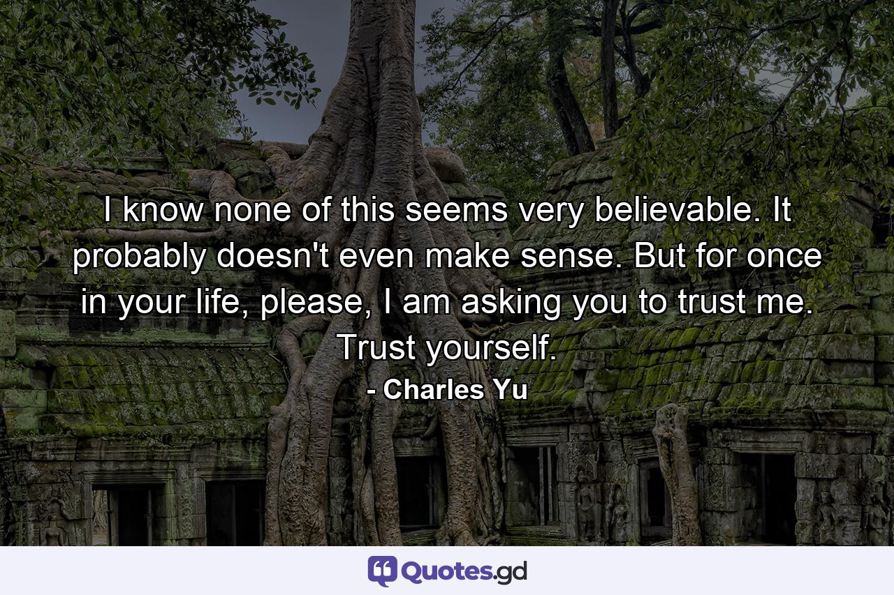 I know none of this seems very believable. It probably doesn't even make sense. But for once in your life, please, I am asking you to trust me. Trust yourself. - Quote by Charles Yu