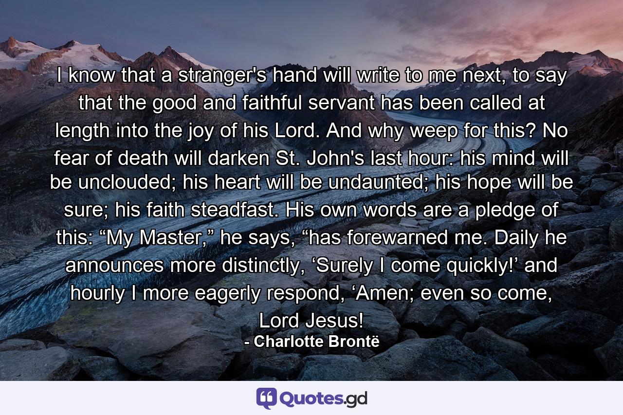 I know that a stranger's hand will write to me next, to say that the good and faithful servant has been called at length into the joy of his Lord. And why weep for this? No fear of death will darken St. John's last hour: his mind will be unclouded; his heart will be undaunted; his hope will be sure; his faith steadfast. His own words are a pledge of this: “My Master,” he says, “has forewarned me. Daily he announces more distinctly, ‘Surely I come quickly!’ and hourly I more eagerly respond, ‘Amen; even so come, Lord Jesus! - Quote by Charlotte Brontë