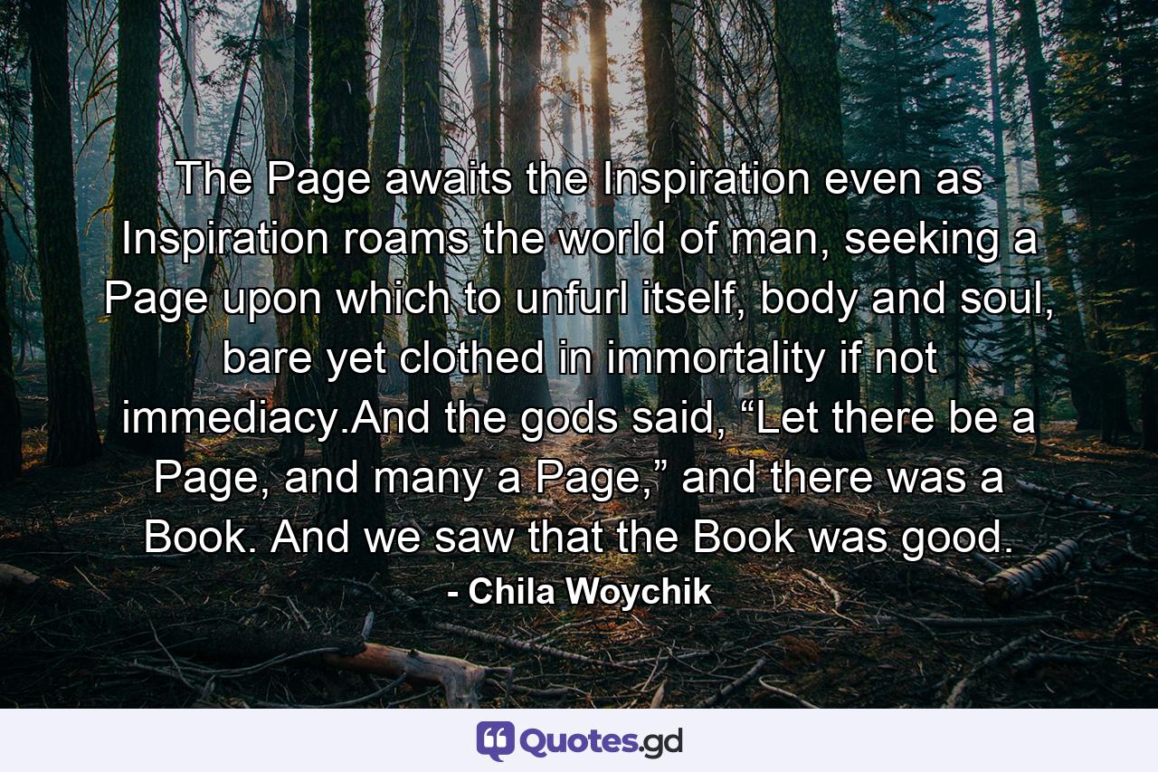 The Page awaits the Inspiration even as Inspiration roams the world of man, seeking a Page upon which to unfurl itself, body and soul, bare yet clothed in immortality if not immediacy.And the gods said, “Let there be a Page, and many a Page,” and there was a Book. And we saw that the Book was good. - Quote by Chila Woychik