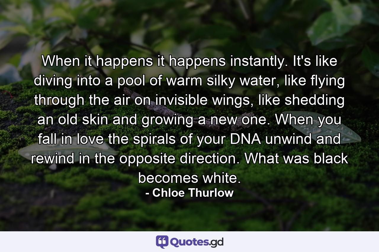 When it happens it happens instantly. It's like diving into a pool of warm silky water, like flying through the air on invisible wings, like shedding an old skin and growing a new one. When you fall in love the spirals of your DNA unwind and rewind in the opposite direction. What was black becomes white. - Quote by Chloe Thurlow