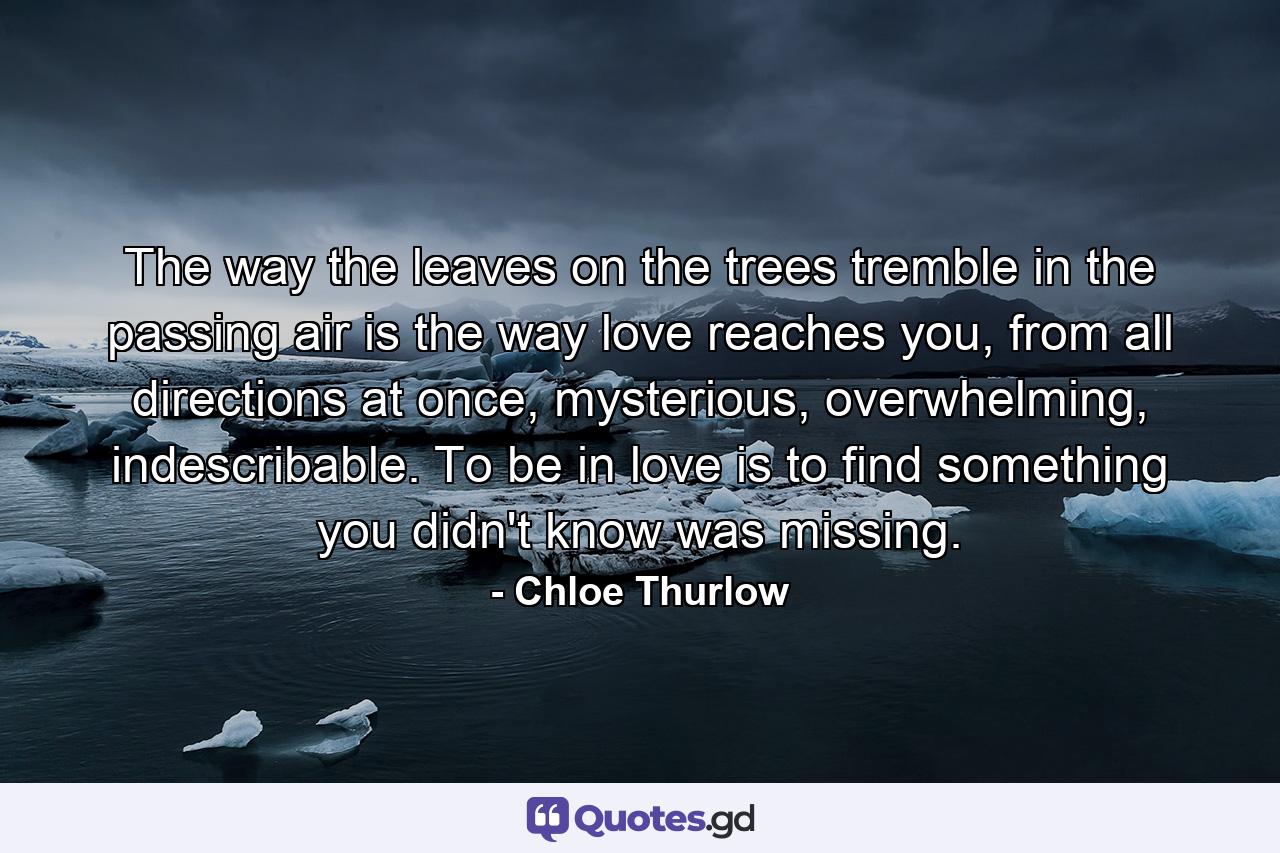 The way the leaves on the trees tremble in the passing air is the way love reaches you, from all directions at once, mysterious, overwhelming, indescribable. To be in love is to find something you didn't know was missing. - Quote by Chloe Thurlow