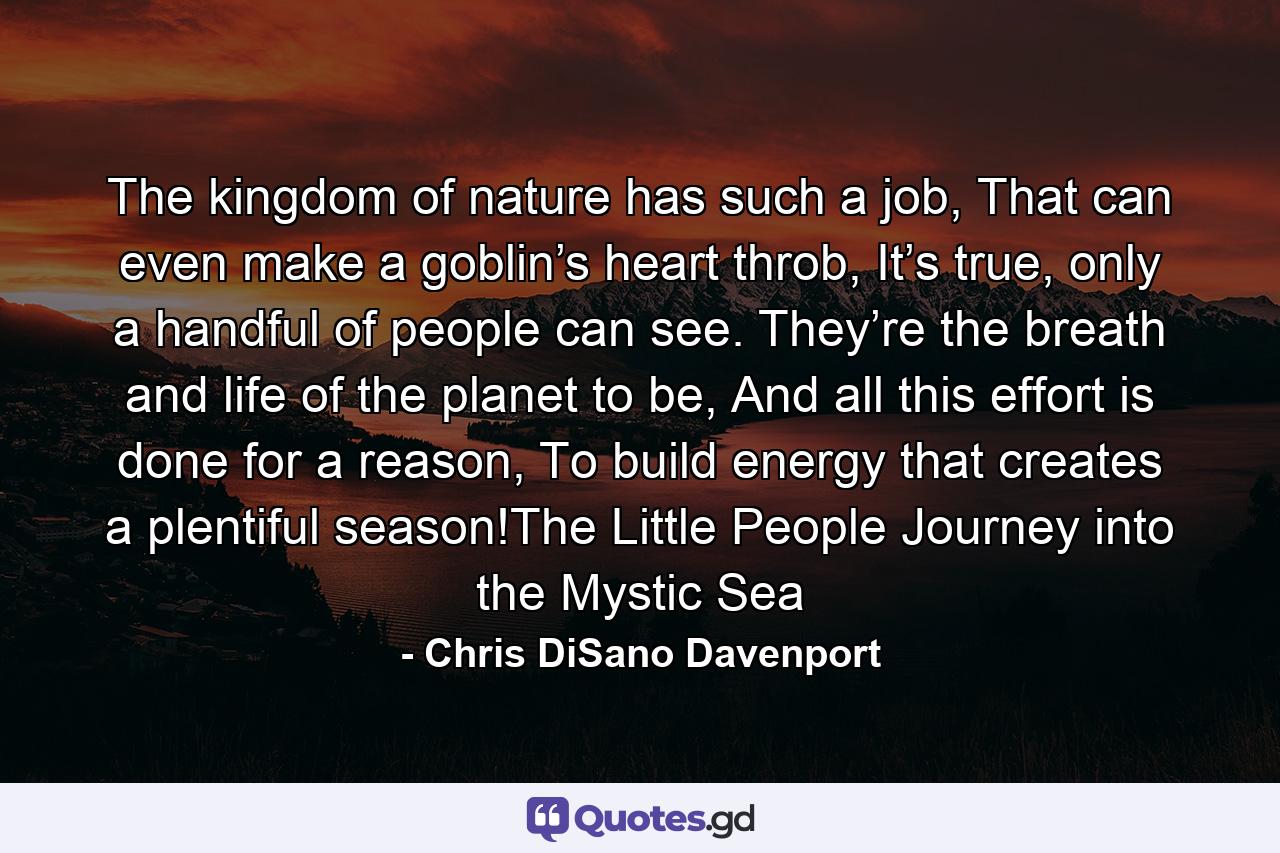 The kingdom of nature has such a job, That can even make a goblin’s heart throb, It’s true, only a handful of people can see. They’re the breath and life of the planet to be, And all this effort is done for a reason, To build energy that creates a plentiful season!The Little People Journey into the Mystic Sea - Quote by Chris DiSano Davenport