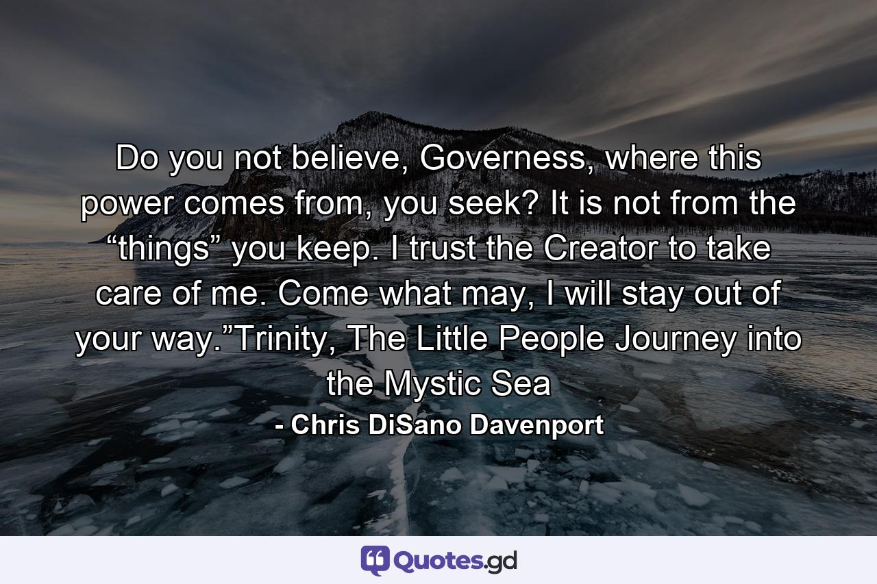 Do you not believe, Governess, where this power comes from, you seek? It is not from the “things” you keep. I trust the Creator to take care of me. Come what may, I will stay out of your way.”Trinity, The Little People Journey into the Mystic Sea - Quote by Chris DiSano Davenport