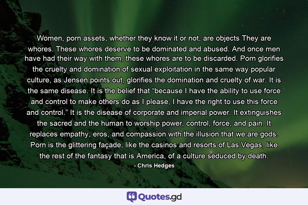 Women, porn assets, whether they know it or not, are objects They are whores. These whores deserve to be dominated and abused. And once men have had their way with them, these whores are to be discarded. Porn glorifies the cruelty and domination of sexual exploitation in the same way popular culture, as Jensen points out, glorifies the domination and cruelty of war. It is the same disease. It is the belief that “because I have the ability to use force and control to make others do as I please, I have the right to use this force and control.” It is the disease of corporate and imperial power. It extinguishes the sacred and the human to worship power, control, force, and pain. It replaces empathy, eros, and compassion with the illusion that we are gods. Porn is the glittering façade, like the casinos and resorts of Las Vegas, like the rest of the fantasy that is America, of a culture seduced by death. - Quote by Chris Hedges