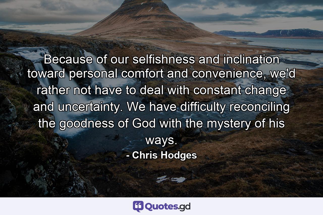 Because of our selfishness and inclination toward personal comfort and convenience, we'd rather not have to deal with constant change and uncertainty. We have difficulty reconciling the goodness of God with the mystery of his ways. - Quote by Chris Hodges