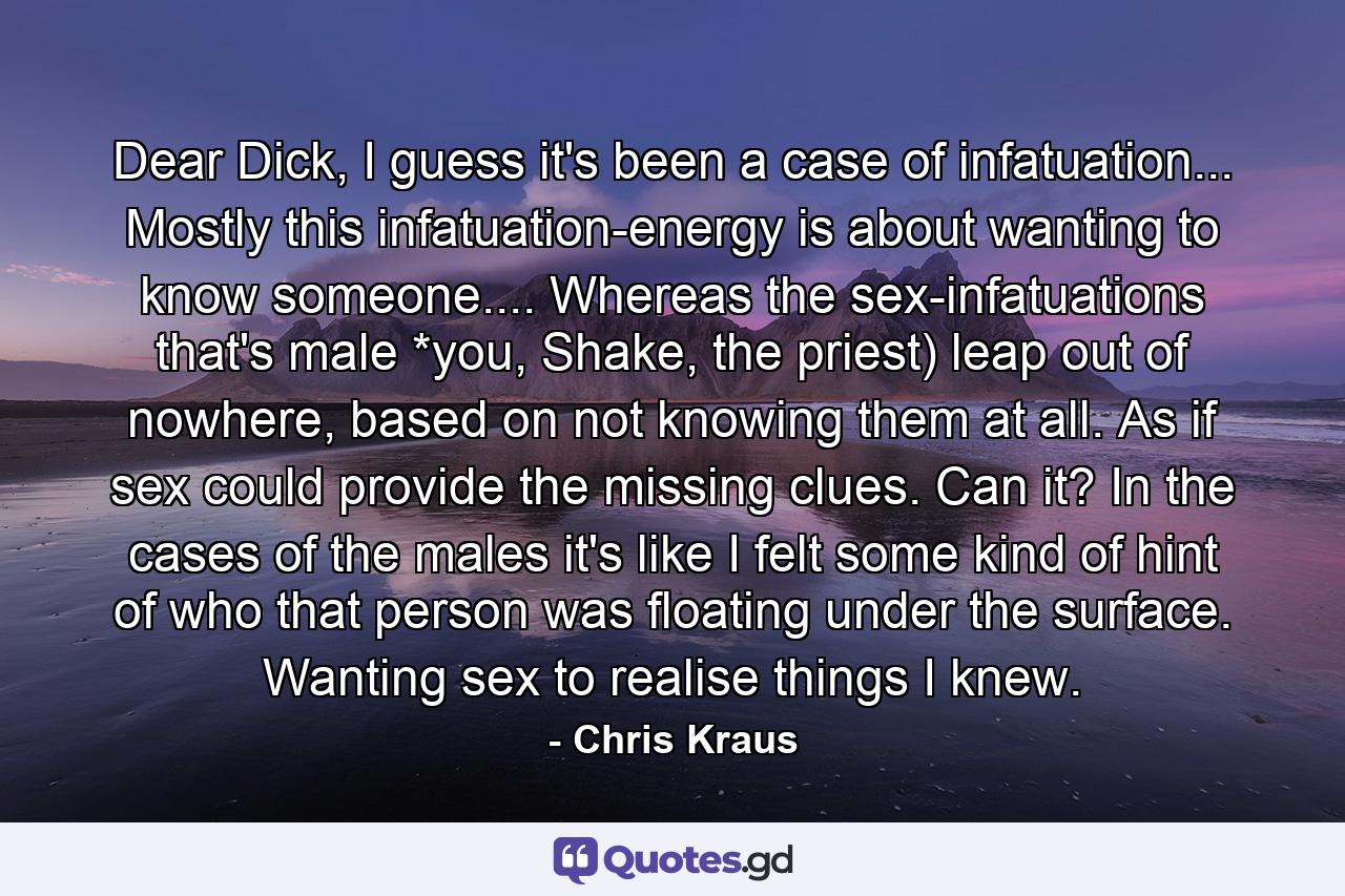 Dear Dick, I guess it's been a case of infatuation... Mostly this infatuation-energy is about wanting to know someone.... Whereas the sex-infatuations that's male *you, Shake, the priest) leap out of nowhere, based on not knowing them at all. As if sex could provide the missing clues. Can it? In the cases of the males it's like I felt some kind of hint of who that person was floating under the surface. Wanting sex to realise things I knew. - Quote by Chris Kraus