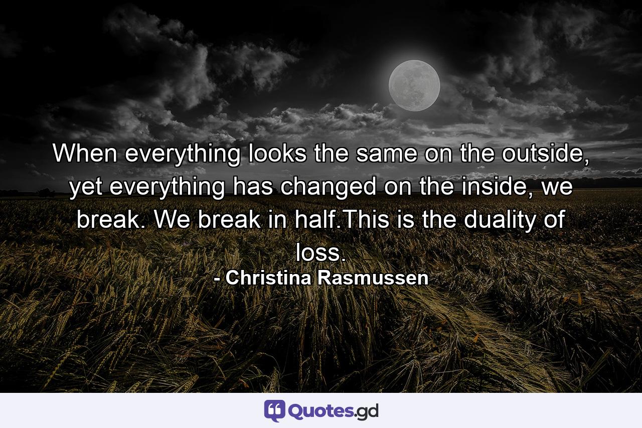 When everything looks the same on the outside, yet everything has changed on the inside, we break. We break in half.This is the duality of loss. - Quote by Christina Rasmussen