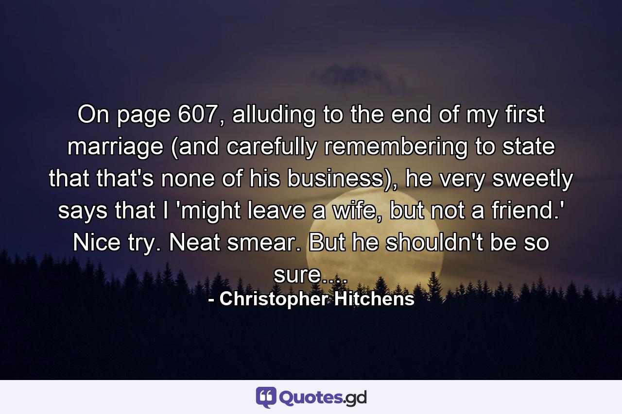 On page 607, alluding to the end of my first marriage (and carefully remembering to state that that's none of his business), he very sweetly says that I 'might leave a wife, but not a friend.' Nice try. Neat smear. But he shouldn't be so sure.... - Quote by Christopher Hitchens