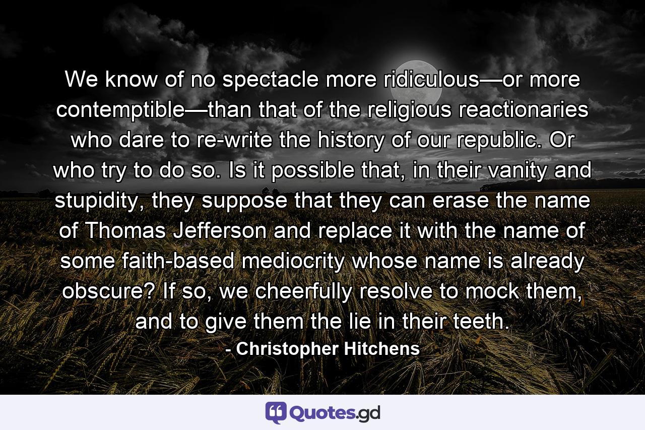 We know of no spectacle more ridiculous—or more contemptible—than that of the religious reactionaries who dare to re-write the history of our republic. Or who try to do so. Is it possible that, in their vanity and stupidity, they suppose that they can erase the name of Thomas Jefferson and replace it with the name of some faith-based mediocrity whose name is already obscure? If so, we cheerfully resolve to mock them, and to give them the lie in their teeth. - Quote by Christopher Hitchens