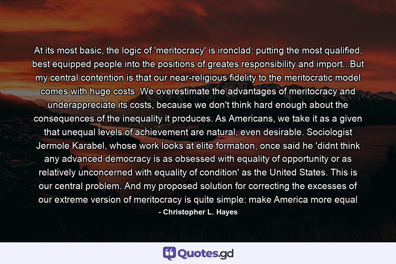 At its most basic, the logic of 'meritocracy' is ironclad: putting the most qualified, best equipped people into the positions of greates responsibility and import...But my central contention is that our near-religious fidelity to the meritocratic model comes with huge costs. We overestimate the advantages of meritocracy and underappreciate its costs, because we don't think hard enough about the consequences of the inequality it produces. As Americans, we take it as a given that unequal levels of achievement are natural, even desirable. Sociologist Jermole Karabel, whose work looks at elite formation, once said he 'didnt think any advanced democracy is as obsessed with equality of opportunity or as relatively unconcerned with equality of condition' as the United States. This is our central problem. And my proposed solution for correcting the excesses of our extreme version of meritocracy is quite simple: make America more equal - Quote by Christopher L. Hayes