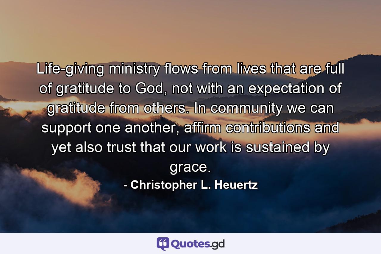 Life-giving ministry flows from lives that are full of gratitude to God, not with an expectation of gratitude from others. In community we can support one another, affirm contributions and yet also trust that our work is sustained by grace. - Quote by Christopher L. Heuertz