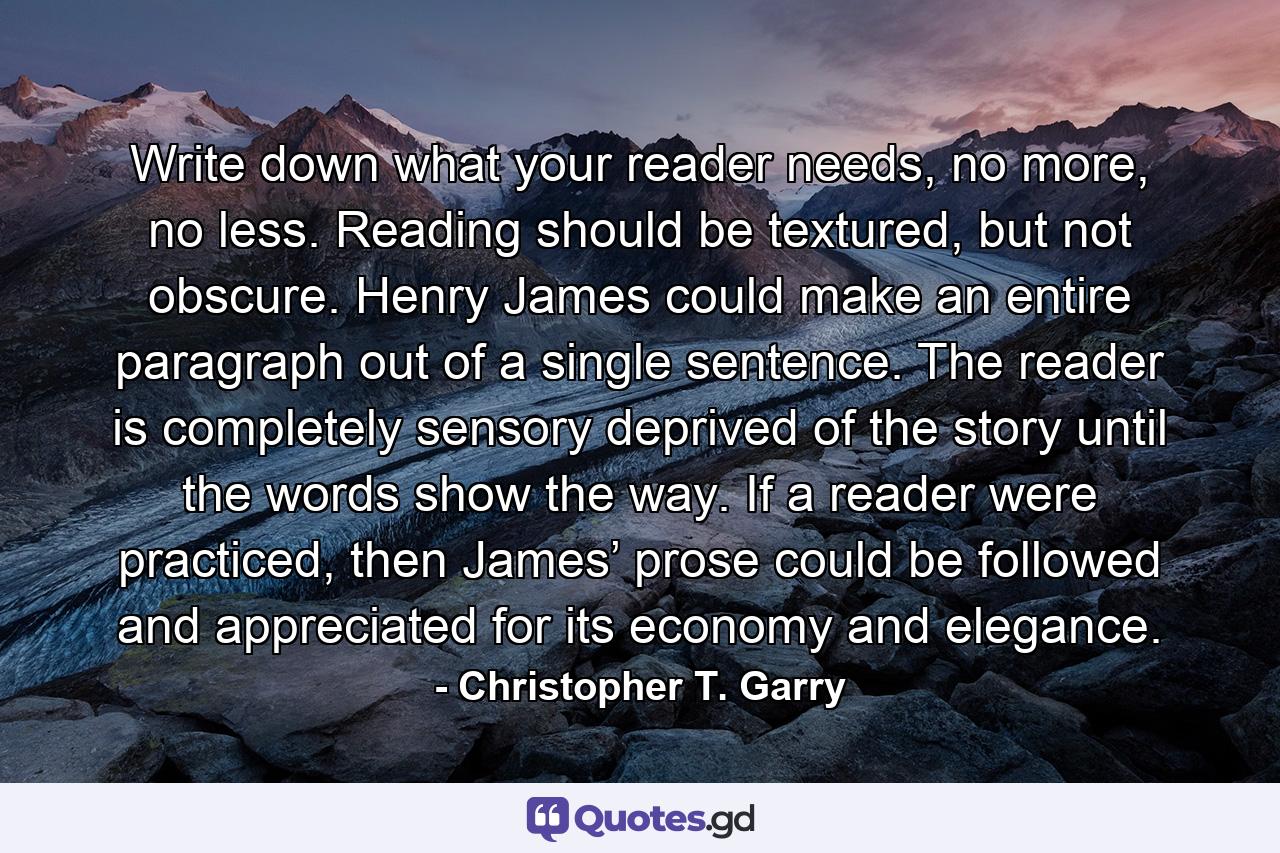 Write down what your reader needs, no more, no less. Reading should be textured, but not obscure. Henry James could make an entire paragraph out of a single sentence. The reader is completely sensory deprived of the story until the words show the way. If a reader were practiced, then James’ prose could be followed and appreciated for its economy and elegance. - Quote by Christopher T. Garry