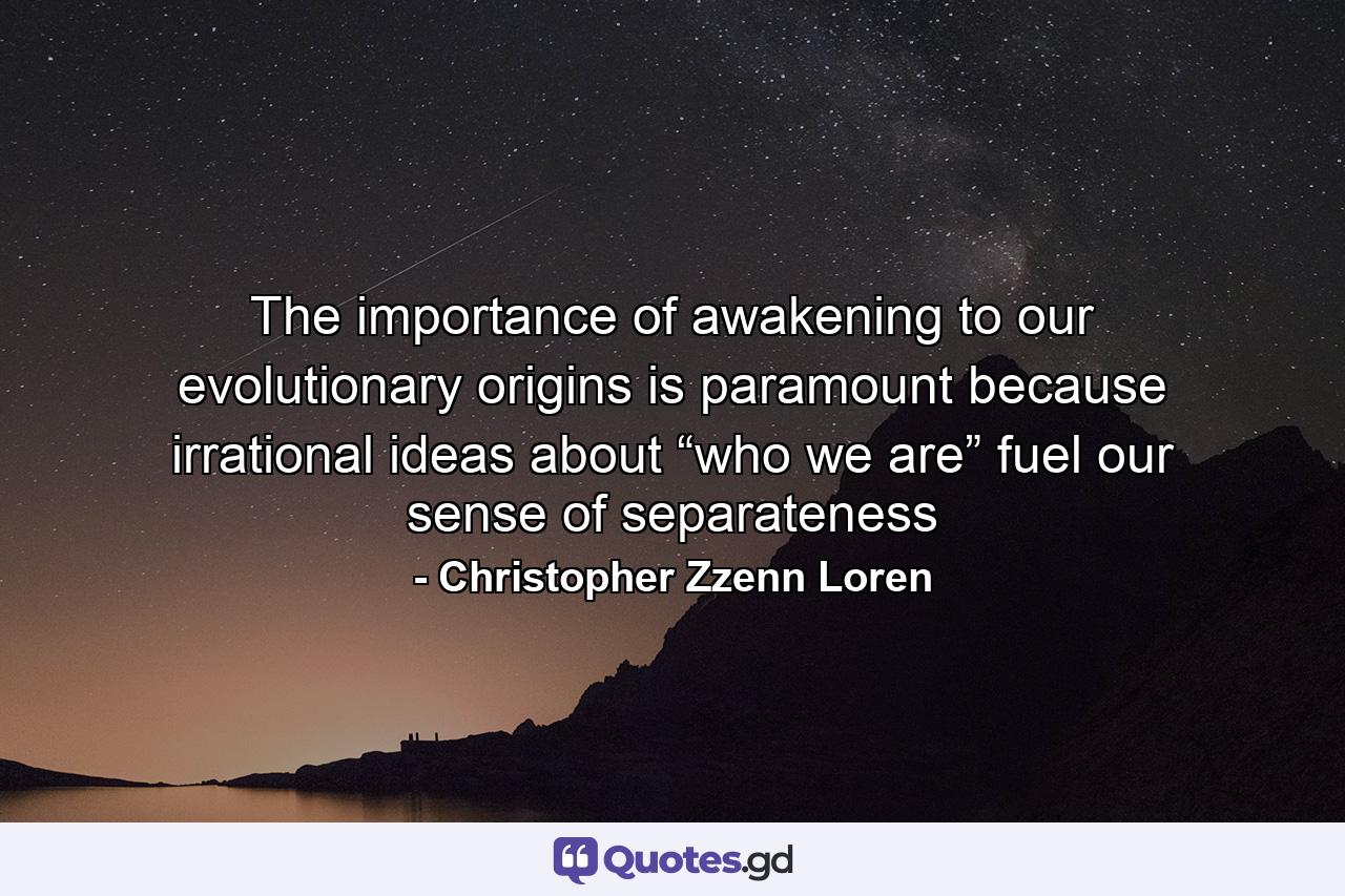 The importance of awakening to our evolutionary origins is paramount because irrational ideas about “who we are” fuel our sense of separateness - Quote by Christopher Zzenn Loren