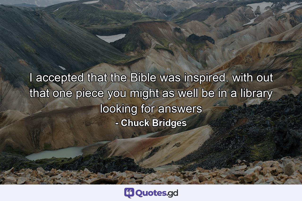 I accepted that the Bible was inspired. with out that one piece you might as well be in a library looking for answers - Quote by Chuck Bridges