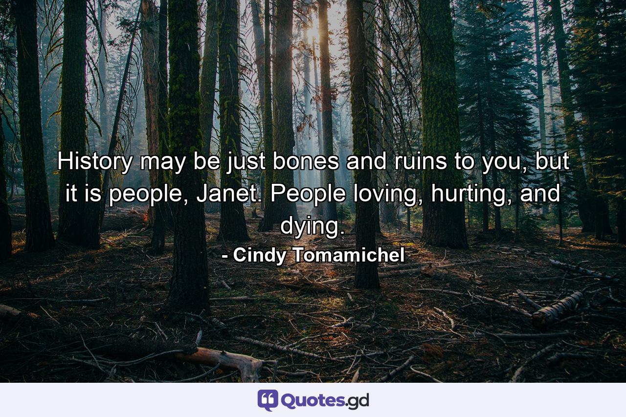 History may be just bones and ruins to you, but it is people, Janet. People loving, hurting, and dying. - Quote by Cindy Tomamichel