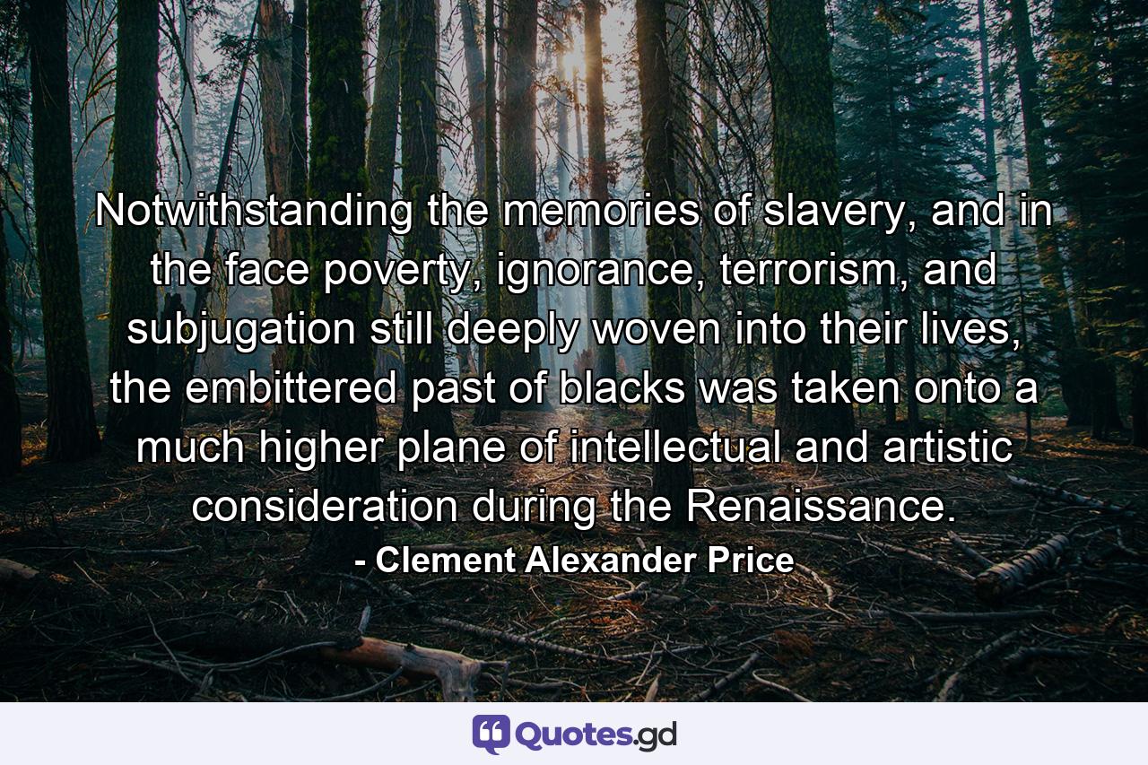 Notwithstanding the memories of slavery, and in the face poverty, ignorance, terrorism, and subjugation still deeply woven into their lives, the embittered past of blacks was taken onto a much higher plane of intellectual and artistic consideration during the Renaissance. - Quote by Clement Alexander Price