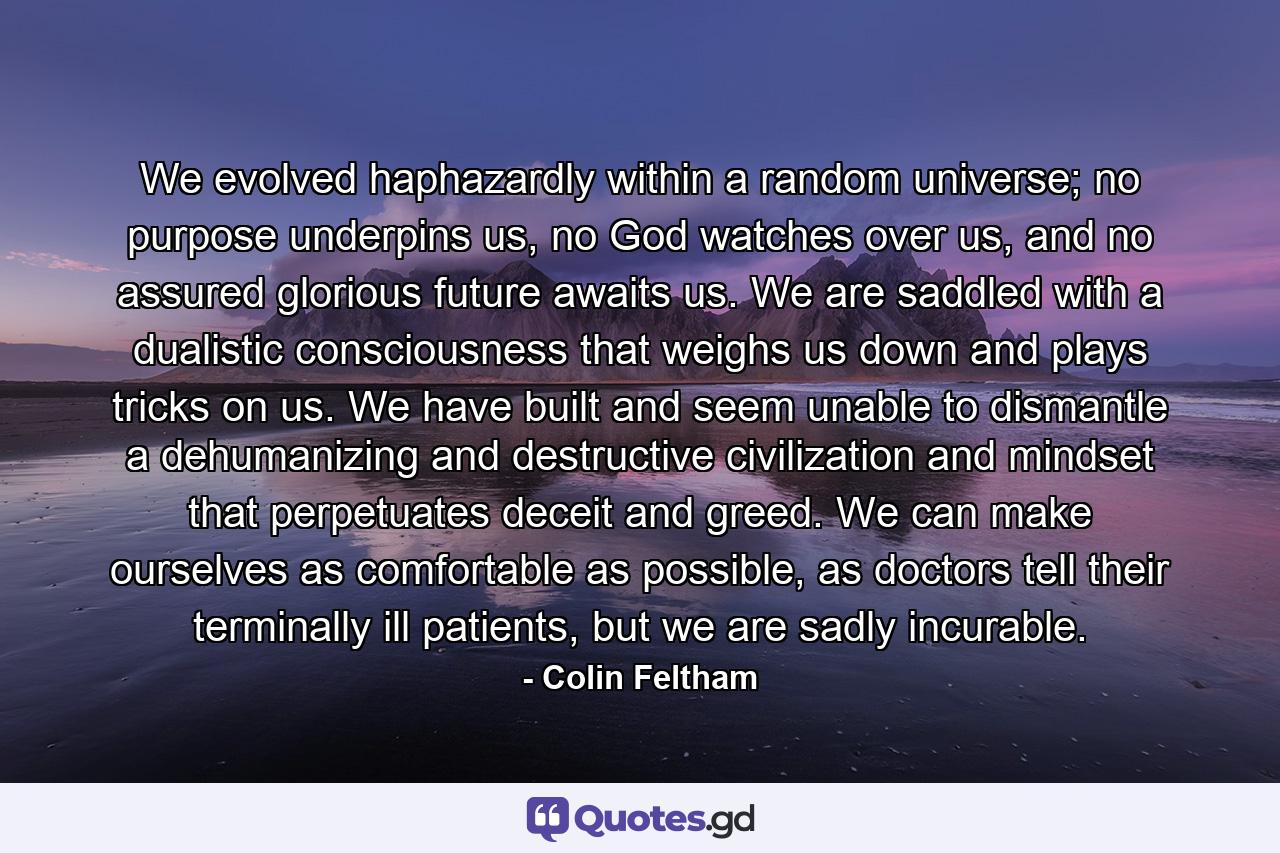 We evolved haphazardly within a random universe; no purpose underpins us, no God watches over us, and no assured glorious future awaits us. We are saddled with a dualistic consciousness that weighs us down and plays tricks on us. We have built and seem unable to dismantle a dehumanizing and destructive civilization and mindset that perpetuates deceit and greed. We can make ourselves as comfortable as possible, as doctors tell their terminally ill patients, but we are sadly incurable. - Quote by Colin Feltham