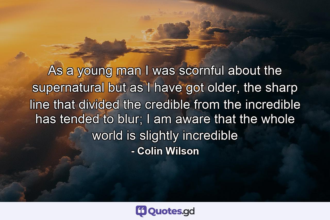 As a young man I was scornful about the supernatural but as I have got older, the sharp line that divided the credible from the incredible has tended to blur; I am aware that the whole world is slightly incredible - Quote by Colin Wilson