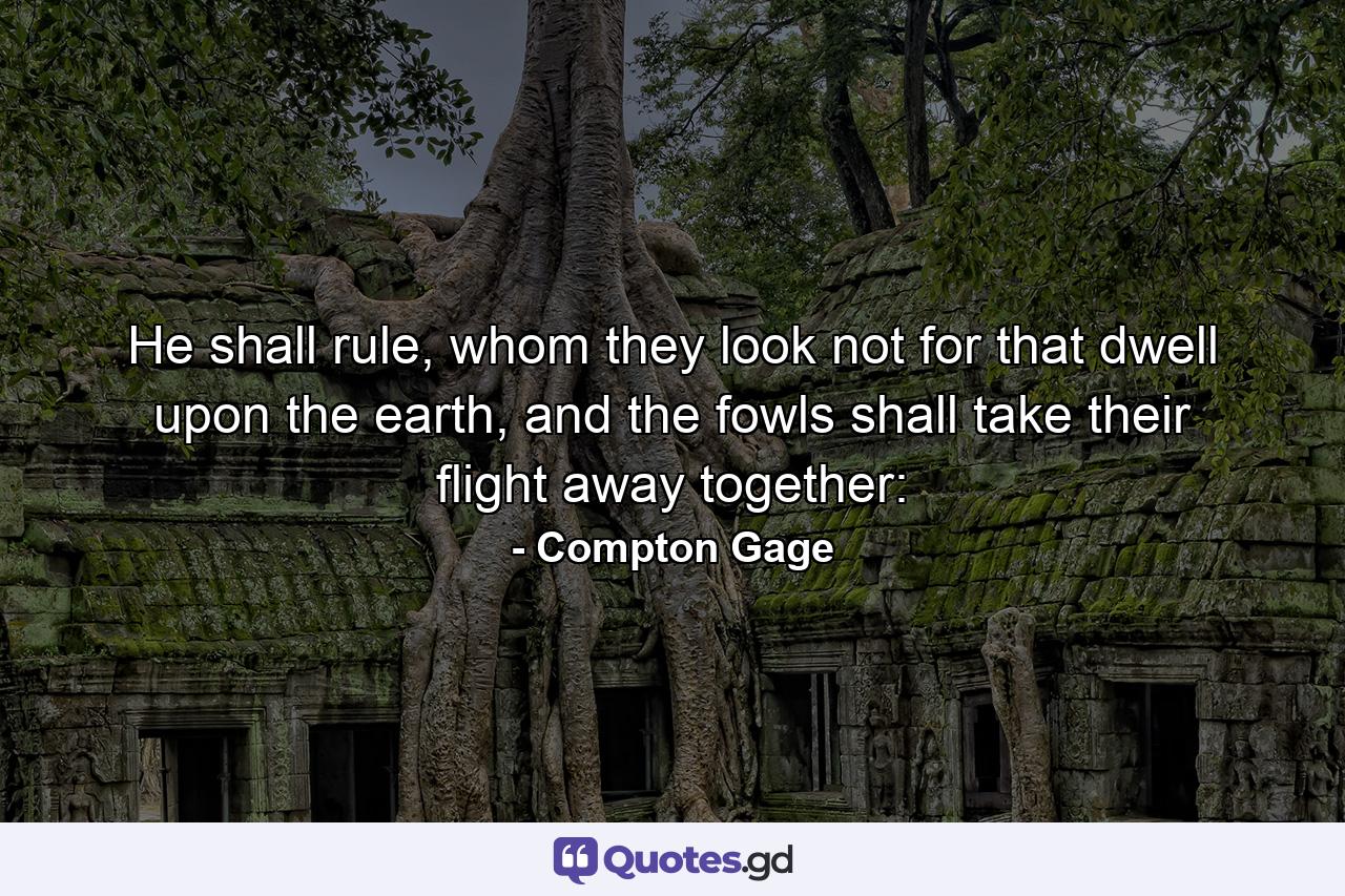 He shall rule, whom they look not for that dwell upon the earth, and the fowls shall take their flight away together: - Quote by Compton Gage