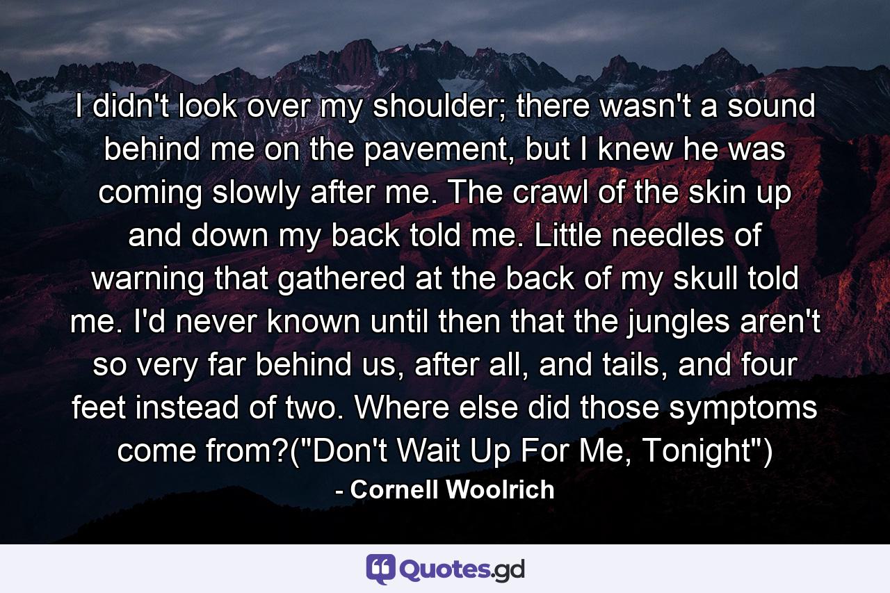 I didn't look over my shoulder; there wasn't a sound behind me on the pavement, but I knew he was coming slowly after me. The crawl of the skin up and down my back told me. Little needles of warning that gathered at the back of my skull told me. I'd never known until then that the jungles aren't so very far behind us, after all, and tails, and four feet instead of two. Where else did those symptoms come from?(