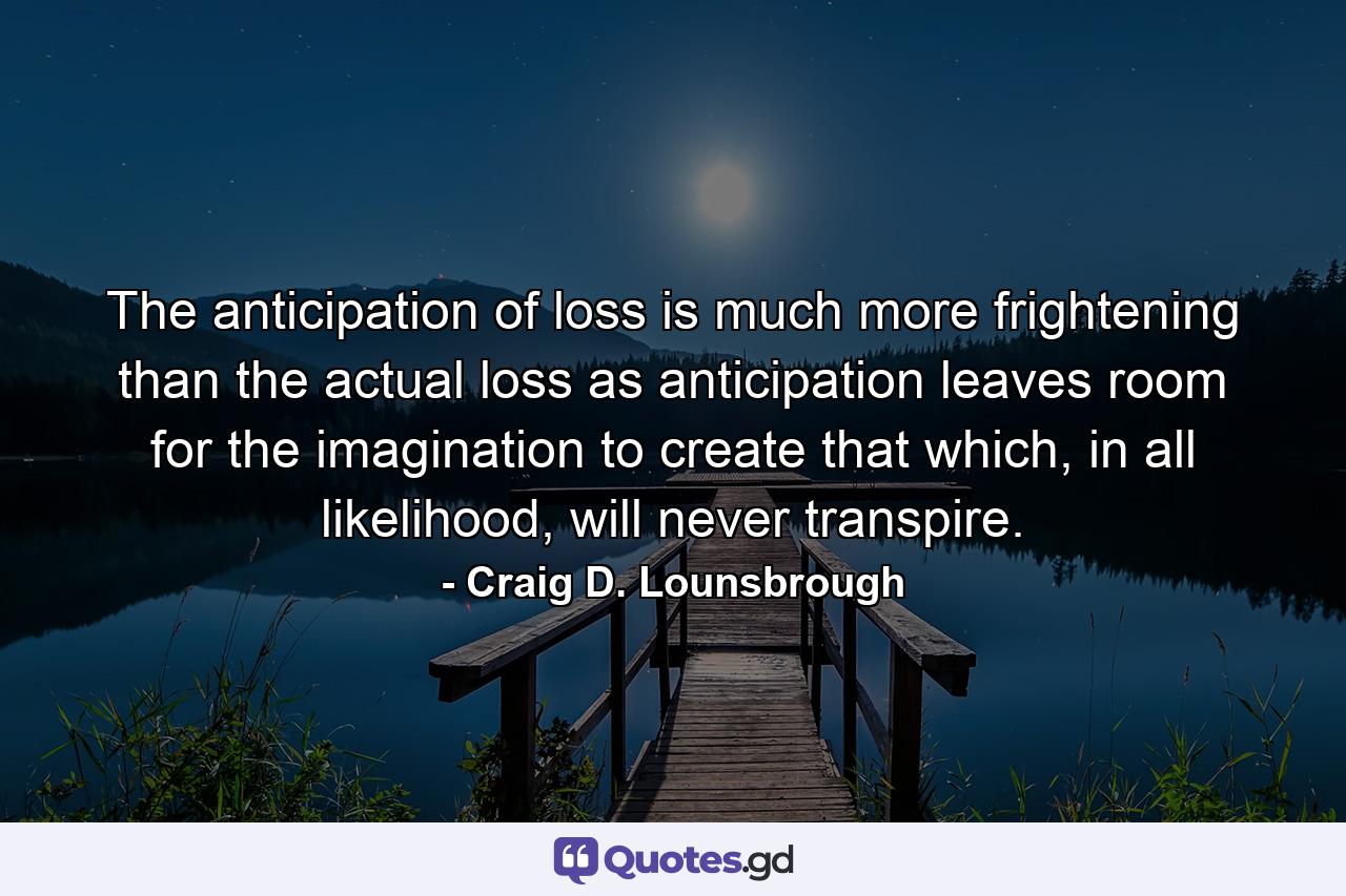 The anticipation of loss is much more frightening than the actual loss as anticipation leaves room for the imagination to create that which, in all likelihood, will never transpire. - Quote by Craig D. Lounsbrough