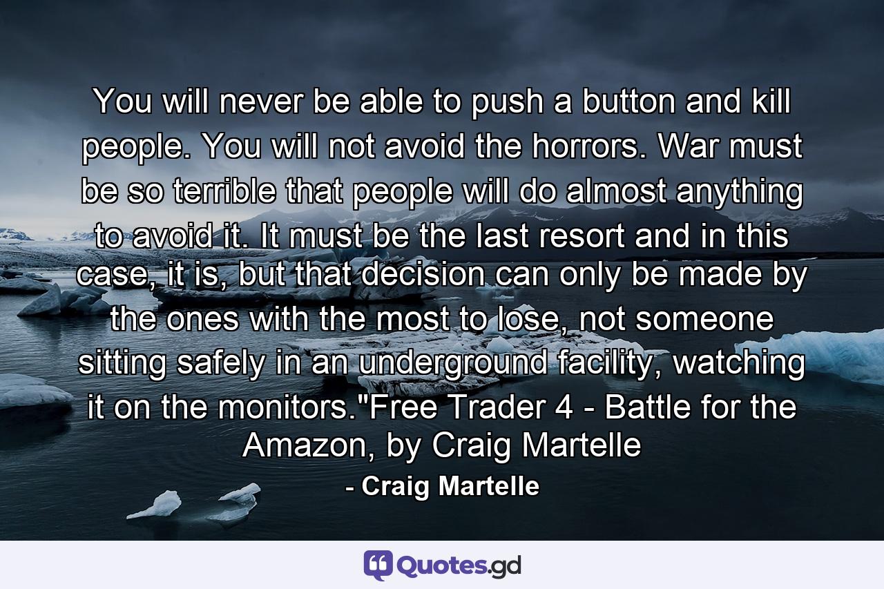 You will never be able to push a button and kill people. You will not avoid the horrors. War must be so terrible that people will do almost anything to avoid it. It must be the last resort and in this case, it is, but that decision can only be made by the ones with the most to lose, not someone sitting safely in an underground facility, watching it on the monitors.