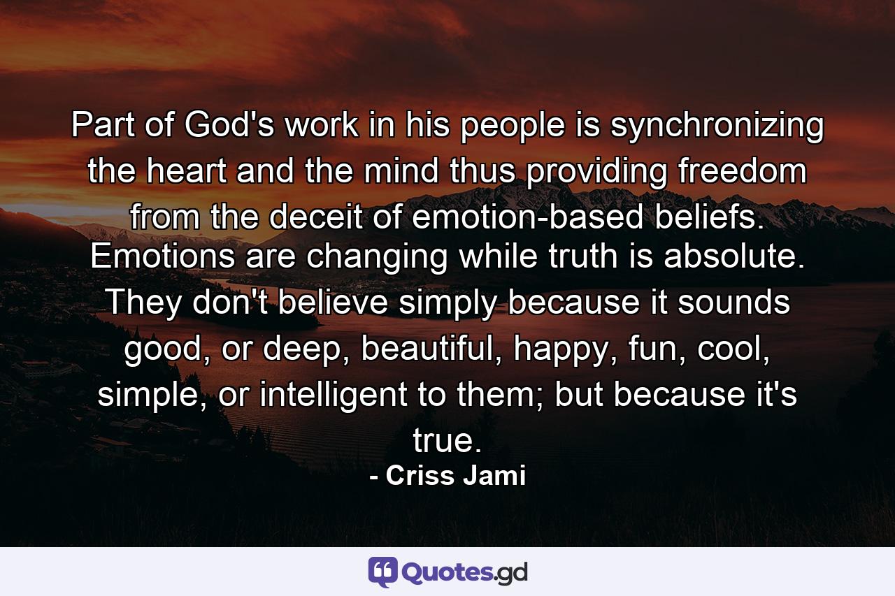 Part of God's work in his people is synchronizing the heart and the mind thus providing freedom from the deceit of emotion-based beliefs. Emotions are changing while truth is absolute. They don't believe simply because it sounds good, or deep, beautiful, happy, fun, cool, simple, or intelligent to them; but because it's true. - Quote by Criss Jami