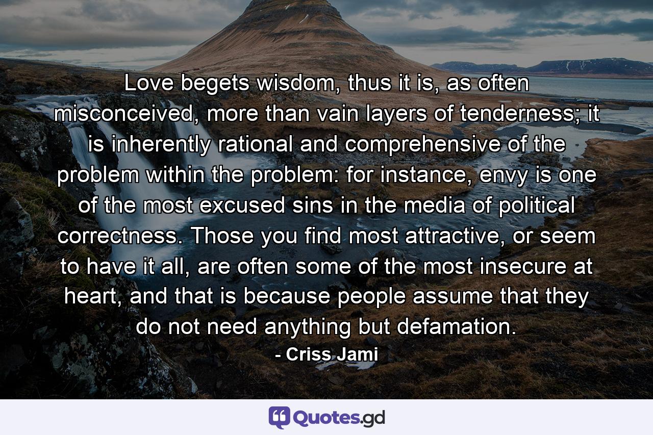 Love begets wisdom, thus it is, as often misconceived, more than vain layers of tenderness; it is inherently rational and comprehensive of the problem within the problem: for instance, envy is one of the most excused sins in the media of political correctness. Those you find most attractive, or seem to have it all, are often some of the most insecure at heart, and that is because people assume that they do not need anything but defamation. - Quote by Criss Jami