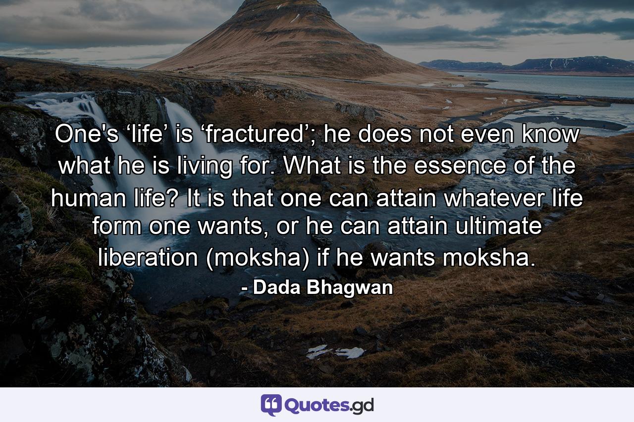 One's ‘life’ is ‘fractured’; he does not even know what he is living for. What is the essence of the human life? It is that one can attain whatever life form one wants, or he can attain ultimate liberation (moksha) if he wants moksha. - Quote by Dada Bhagwan