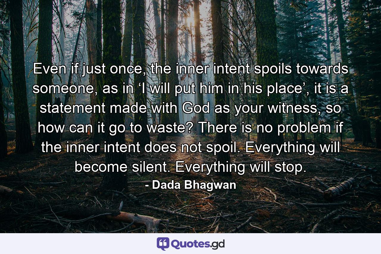 Even if just once, the inner intent spoils towards someone, as in ‘I will put him in his place’, it is a statement made with God as your witness, so how can it go to waste? There is no problem if the inner intent does not spoil. Everything will become silent. Everything will stop. - Quote by Dada Bhagwan