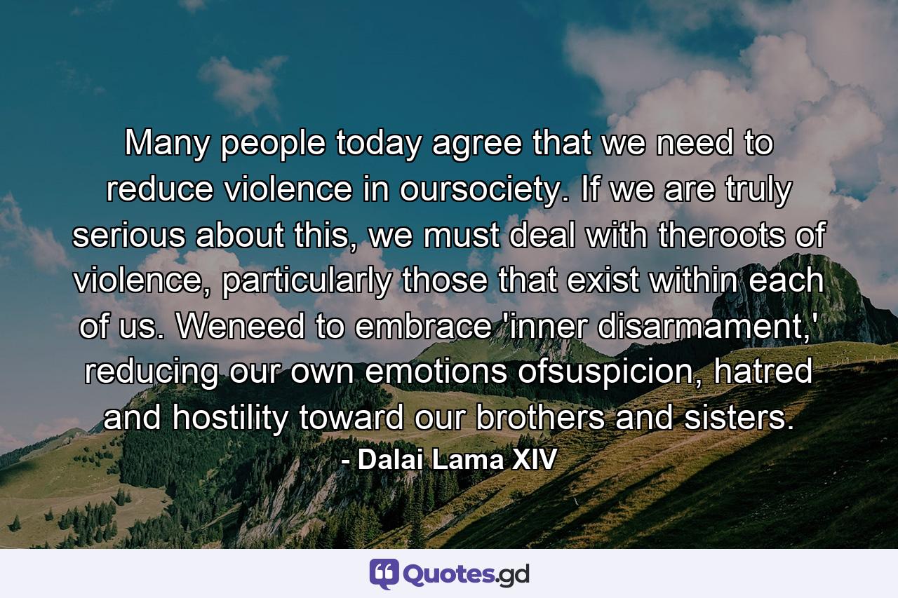 Many people today agree that we need to reduce violence in oursociety. If we are truly serious about this, we must deal with theroots of violence, particularly those that exist within each of us. Weneed to embrace 'inner disarmament,' reducing our own emotions ofsuspicion, hatred and hostility toward our brothers and sisters. - Quote by Dalai Lama XIV