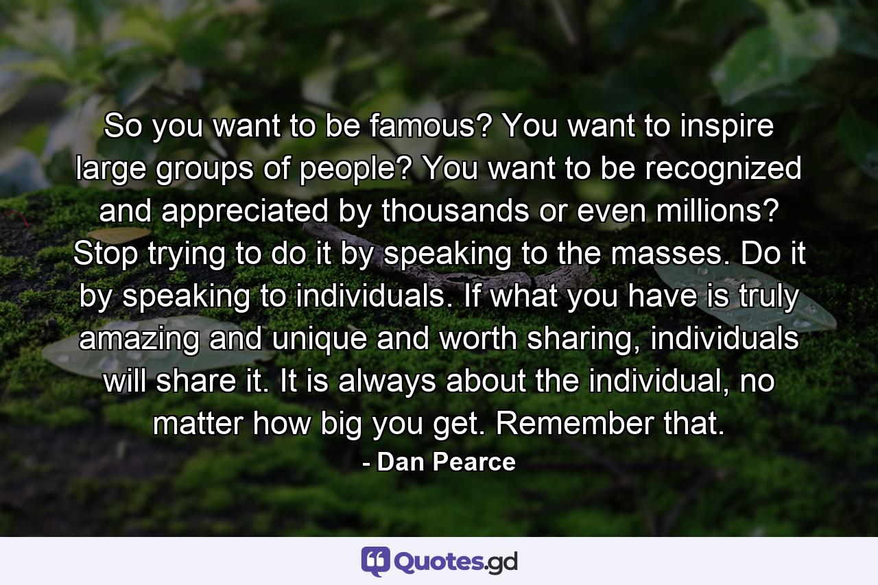 So you want to be famous? You want to inspire large groups of people? You want to be recognized and appreciated by thousands or even millions? Stop trying to do it by speaking to the masses. Do it by speaking to individuals. If what you have is truly amazing and unique and worth sharing, individuals will share it. It is always about the individual, no matter how big you get. Remember that. - Quote by Dan Pearce