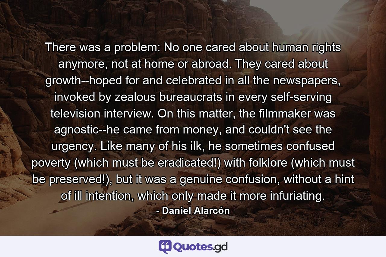 There was a problem: No one cared about human rights anymore, not at home or abroad. They cared about growth--hoped for and celebrated in all the newspapers, invoked by zealous bureaucrats in every self-serving television interview. On this matter, the filmmaker was agnostic--he came from money, and couldn't see the urgency. Like many of his ilk, he sometimes confused poverty (which must be eradicated!) with folklore (which must be preserved!), but it was a genuine confusion, without a hint of ill intention, which only made it more infuriating. - Quote by Daniel Alarcón